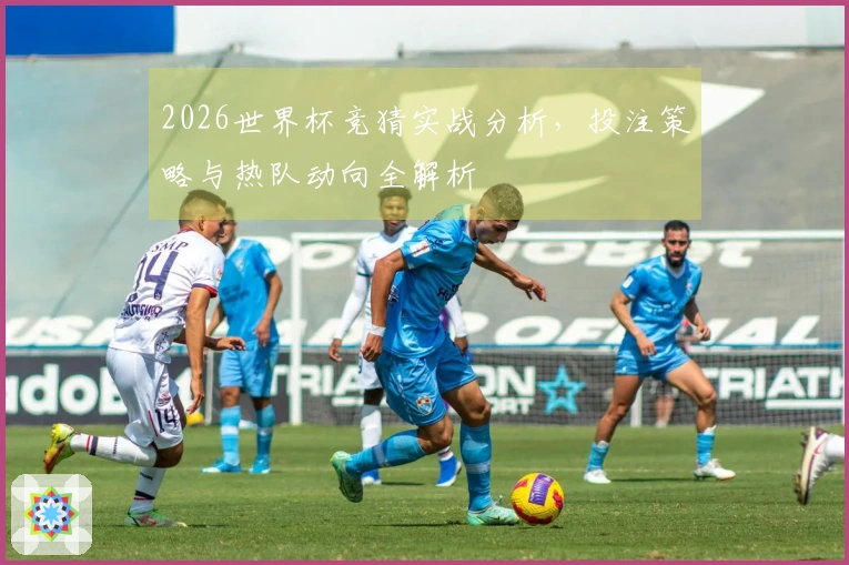 2026世界杯竞猜实战分析,投注策略与热队动向全解析
