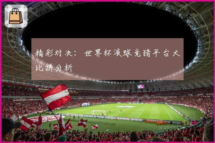 精彩对决：世界杯滚球竞猜平台大比拼分析